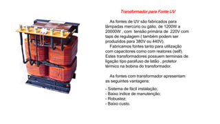 Transformador para Fonte UV
As fontes de UV são fabricados para
lâmpadas mercúrio ou gálio, de 1200W a
20000W , com tensão primária de 220V com
taps de regulagem ( também podem ser
produzidos para 380V ou 440V).
Fabricamos fontes tanto para utilização
com capacitores como com reatores (self).
Estes transformadores possuem terminais de
ligação tipo parafuso de latão , protetor
térmico na bobina do transformador.
As fontes com transformador apresentam
as seguintes vantagens:
- Sistema de fácil instalação;
- Baixo índice de manutenção;
- Robustez;
- Baixo custo.
 