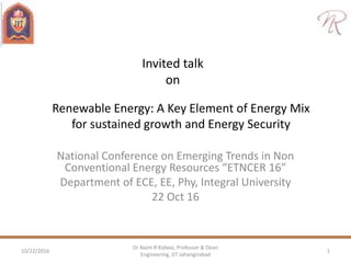 Invited talk
on
National Conference on Emerging Trends in Non
Conventional Energy Resources “ETNCER 16”
Department of ECE, EE, Phy, Integral University
22 Oct 16
10/22/2016 1
Dr Naim R Kidwai, Professor & Dean
Engineering, JIT Jahangirabad
Renewable Energy: A Key Element of Energy Mix
for sustained growth and Energy Security
 