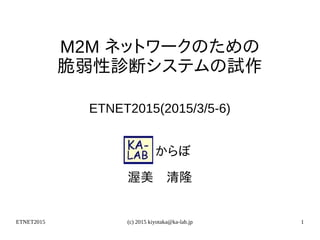 ETNET2015 (c) 2015 kiyotaka@ka-lab.jp 1
M2M ネットワークのための
脆弱性診断システムの試作
ETNET2015(2015/3/5-6)
　　からぼ
渥美　清隆
 