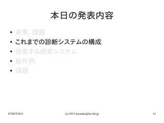ETNET2015 (c) 2015 kiyotaka@ka-lab.jp 12
本日の発表内容
●
背景，課題
●
これまでの診断システムの構成
●
提案する提案システム
●
動作例
●
課題
 
