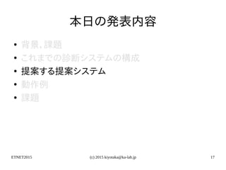 ETNET2015 (c) 2015 kiyotaka@ka-lab.jp 17
本日の発表内容
●
背景，課題
●
これまでの診断システムの構成
●
提案する提案システム
●
動作例
●
課題
 