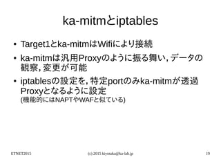 ETNET2015 (c) 2015 kiyotaka@ka-lab.jp 19
ka-mitmとiptables
● Target1とka-mitmはWifiにより接続
● ka-mitmは汎用Proxyのように振る舞い，データの
観察，変更が可能
● iptablesの設定を，特定portのみka-mitmが透過
Proxyとなるように設定
(機能的にはNAPTやWAFと似ている)
 