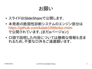 ETNET2015 (c) 2015 kiyotaka@ka-lab.jp 2
お願い
● スライドはSlideShareで公開します．
●
本発表の脆弱性診断システムのエンジン部分は
https://github.com/kalab1998e/ka-mitm
で公開されています．(まだαバージョン)
●
口頭で説明した内容については機微な情報も含ま
れるため，不要な口外をご遠慮願います．
 