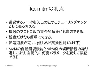ETNET2015 (c) 2015 kiyotaka@ka-lab.jp 20
ka-mitmの利点
●
通過するデータを入出力とするチューリングマシン
として振る舞える．
●
複数のプロトコルの複合的振舞にも適応できる．
●
観察だけなら簡単にできる．
● 転送速度が速い．(但しWifi実効性能1/4以下)
● M2Mの自動回復機能とMitM側の切断接続の繰り
返しにより，自動的に何度パラメータを変えて検査
できる．
 