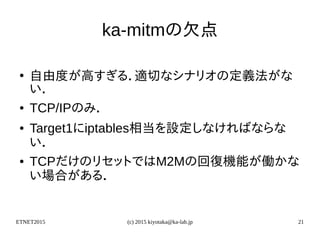 ETNET2015 (c) 2015 kiyotaka@ka-lab.jp 21
ka-mitmの欠点
●
自由度が高すぎる．適切なシナリオの定義法がな
い．
● TCP/IPのみ．
● Target1にiptables相当を設定しなければならな
い．
● TCPだけのリセットではM2Mの回復機能が働かな
い場合がある．
 