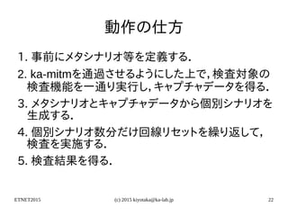 ETNET2015 (c) 2015 kiyotaka@ka-lab.jp 22
動作の仕方
1. 事前にメタシナリオ等を定義する．
2. ka-mitmを通過させるようにした上で，検査対象の
検査機能を一通り実行し，キャプチャデータを得る．
3. メタシナリオとキャプチャデータから個別シナリオを
生成する．
4. 個別シナリオ数分だけ回線リセットを繰り返して，
検査を実施する．
5. 検査結果を得る．
 