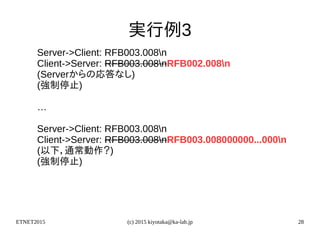 ETNET2015 (c) 2015 kiyotaka@ka-lab.jp 28
実行例3
Server->Client: RFB003.008n
Client->Server: RFB003.008nRFB002.008n
(Serverからの応答なし)
(強制停止)
…
Server->Client: RFB003.008n
Client->Server: RFB003.008nRFB003.008000000...000n
(以下，通常動作？)
(強制停止)
 