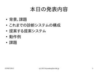 ETNET2015 (c) 2015 kiyotaka@ka-lab.jp 3
本日の発表内容
●
背景，課題
●
これまでの診断システムの構成
●
提案する提案システム
●
動作例
●
課題
 