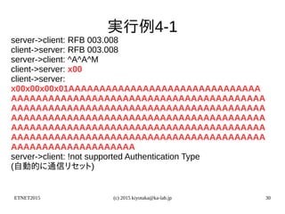 ETNET2015 (c) 2015 kiyotaka@ka-lab.jp 30
実行例4-1
server->client: RFB 003.008
client->server: RFB 003.008
server->client: ^A^A^M
client->server: x00
client->server:
x00x00x00x01AAAAAAAAAAAAAAAAAAAAAAAAAAAAAAA
AAAAAAAAAAAAAAAAAAAAAAAAAAAAAAAAAAAAAAAAA
AAAAAAAAAAAAAAAAAAAAAAAAAAAAAAAAAAAAAAAAA
AAAAAAAAAAAAAAAAAAAAAAAAAAAAAAAAAAAAAAAAA
AAAAAAAAAAAAAAAAAAAAAAAAAAAAAAAAAAAAAAAAA
AAAAAAAAAAAAAAAAAAAAAAAAAAAAAAAAAAAAAAAAA
AAAAAAAAAAAAAAAAAAAA
server->client: !not supported Authentication Type
(自動的に通信リセット)
 