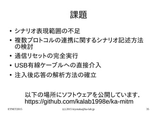 ETNET2015 (c) 2015 kiyotaka@ka-lab.jp 35
課題
●
シナリオ表現範囲の不足
●
複数プロトコルの連携に関するシナリオ記述方法
の検討
●
通信リセットの完全実行
● USB有線ケーブルへの直接介入
●
注入後応答の解析方法の確立
以下の場所にソフトウェアを公開しています．
https://github.com/kalab1998e/ka-mitm
 