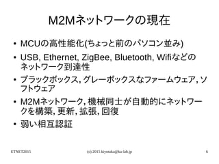 ETNET2015 (c) 2015 kiyotaka@ka-lab.jp 6
M2Mネットワークの現在
● MCUの高性能化(ちょっと前のパソコン並み)
● USB, Ethernet, ZigBee, Bluetooth, Wifiなどの
ネットワーク到達性
●
ブラックボックス，グレーボックスなファームウェア，ソ
フトウェア
● M2Mネットワーク，機械同士が自動的にネットワー
クを構築，更新，拡張，回復
●
弱い相互認証
 