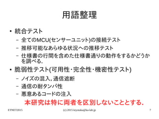 ETNET2015 (c) 2015 kiyotaka@ka-lab.jp 7
用語整理
●
統合テスト
– 全てのMCU(センサーユニット)の接続テスト
– 推移可能なあらゆる状況への推移テスト
– 仕様書の行間を含めた仕様書通りの動作をするかどうか
を調べる．
● 脆弱性テスト(可用性・完全性・機密性テスト)
– ノイズの混入，通信遮断
– 通信の耐タンパ性
– 悪意あるコードの注入
本研究は特に両者を区別しないこととする．
 
