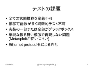 ETNET2015 (c) 2015 kiyotaka@ka-lab.jp 8
テストの課題
●
全ての状態推移を定義不可
●
推移可能数が多く網羅的テスト不可
●
実装の一部または全部がブラックボックス
●
単純な振る舞い模倣で再現しない問題
(Metasploitが使いづらい)
● Ethernet protocol外による外乱
 