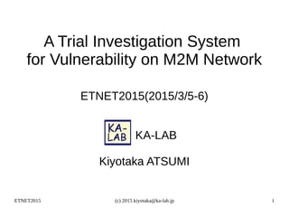 ETNET2015 (c) 2015 kiyotaka@ka-lab.jp 1
A Trial Investigation System
for Vulnerability on M2M Network
ETNET2015(2015/3/5-6)
　　KA-LAB
Kiyotaka ATSUMI
 