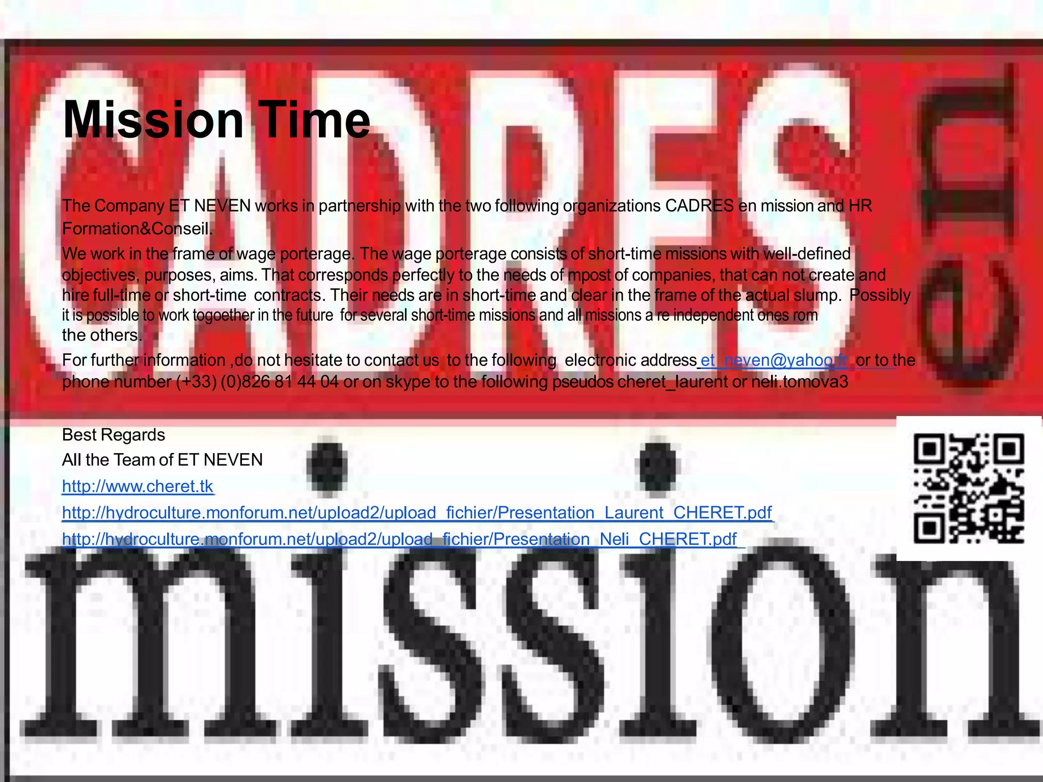 Mission Time
The Company ET NEVEN works in partnership with the two following organizations CADRES en mission and HR
Formation&Conseil.
We work in the frame of wage porterage. The wage porterage consists of short-time missions with well-defined
objectives, purposes, aims. That corresponds perfectly to the needs of mpost of companies, that can not create and
hire full-time or short-time contracts. Their needs are in short-time and clear in the frame of the actual slump. Possibly
it is possible to work togoether in the future for several short-time missions and all missions a re independent ones rom
the others.
For further information ,do not hesitate to contact us to the following electronic address et_neven@yahoo.fr or to the
phone number (+33) (0)826 81 44 04 or on skype to the following pseudos cheret_laurent or neli.tomova3


Best Regards
All the Team of ET NEVEN
http://www.cheret.tk
http://hydroculture.monforum.net/upload2/upload_fichier/Presentation_Laurent_CHERET.pdf
http://hydroculture.monforum.net/upload2/upload_fichier/Presentation_Neli_CHERET.pdf
 