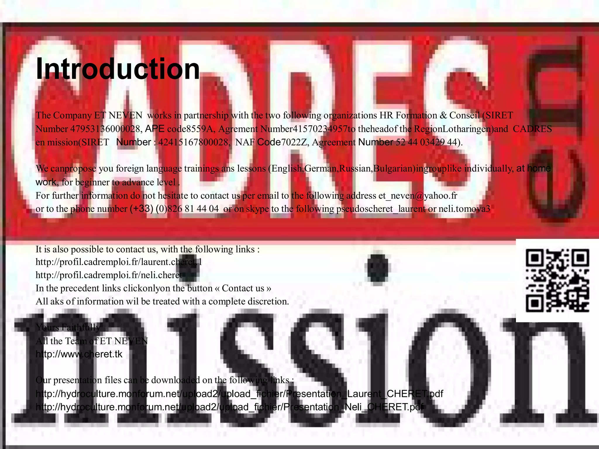 Introduction
The Company ET NEVEN works in partnership with the two following organizations HR Formation & Conseil (SIRET
Number 47953136000028, APE code8559A, Agrement Number41570234957to theheadof the RegionLotharingen)and CADRES
en mission(SIRET Number : 42415167800028, NAF Code7022Z, Agreement Number 52 44 03429 44).

We canpropose you foreign language trainings ans lessons (English,German,Russian,Bulgarian)ingrouplike individually, at home
work, for beginner to advance level .
For further information do not hesitate to contact us per email to the following address et_neven@yahoo.fr
or to the phone number (+33) (0)826 81 44 04 or on skype to the following pseudoscheret_laurent or neli.tomova3



It is also possible to contact us, with the following links :
http://profil.cadremploi.fr/laurent.cheret.1
http://profil.cadremploi.fr/neli.cheret
In the precedent links clickonlyon the button « Contact us »
All aks of information wil be treated with a complete discretion.

Yours Faithfully
All the Team of ET NEVEN
http://www.cheret.tk

Our presentation files can be downloaded on the following links :
http://hydroculture.monforum.net/upload2/upload_fichier/Presentation_Laurent_CHERET.pdf
http://hydroculture.monforum.net/upload2/upload_fichier/Presentation_Neli_CHERET.pdf
 