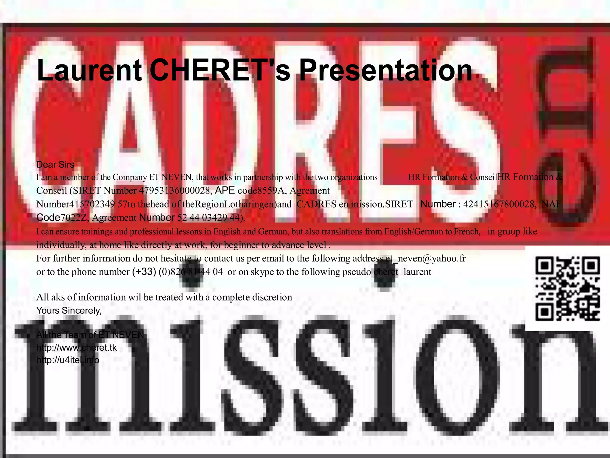 Laurent CHERET's Presentation

Dear Sirs
I am a member of the Company ET NEVEN, that works in partnership with the two organizations      HR Formation & ConseilHR Formation &
Conseil (SIRET Number 47953136000028, APE code8559A, Agrement
Number415702349 57to thehead of theRegionLotharingen)and CADRES en mission.SIRET Number : 42415167800028, NAF
Code7022Z, Agreement Number 52 44 03429 44).
I can ensure trainings and professional lessons in English and German, but also translations from English/German to French, in group like
individually, at home like directly at work, for beginner to advance level .
For further information do not hesitate to contact us per email to the following address et_neven@yahoo.fr
or to the phone number (+33) (0)826 81 44 04 or on skype to the following pseudo cheret_laurent

All aks of information wil be treated with a complete discretion
Yours Sincerely,

All the Team of ET NEVEN
http://www.cheret.tk
http://u4itel.info
 
