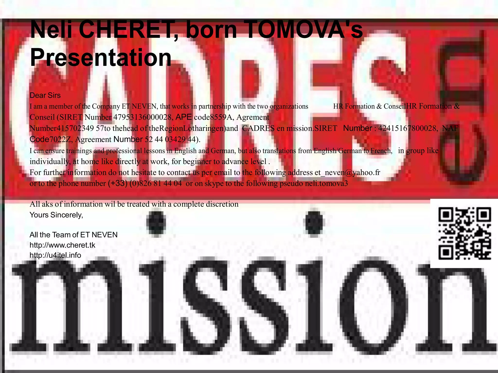 Neli CHERET, born TOMOVA's
Presentation
Dear Sirs
I am a member of the Company ET NEVEN, that works in partnership with the two organizations      HR Formation & ConseilHR Formation &
Conseil (SIRET Number 47953136000028, APE code8559A, Agrement
Number415702349 57to thehead of theRegionLotharingen)and CADRES en mission.SIRET Number : 42415167800028, NAF
Code7022Z, Agreement Number 52 44 03429 44).
I can ensure trainings and professional lessons in English and German, but also translations from English/German to French, in group like
individually, at home like directly at work, for beginner to advance level .
For further information do not hesitate to contact us per email to the following address et_neven@yahoo.fr
or to the phone number (+33) (0)826 81 44 04 or on skype to the following pseudo neli.tomova3

All aks of information wil be treated with a complete discretion
Yours Sincerely,

All the Team of ET NEVEN
http://www.cheret.tk
http://u4itel.info
 