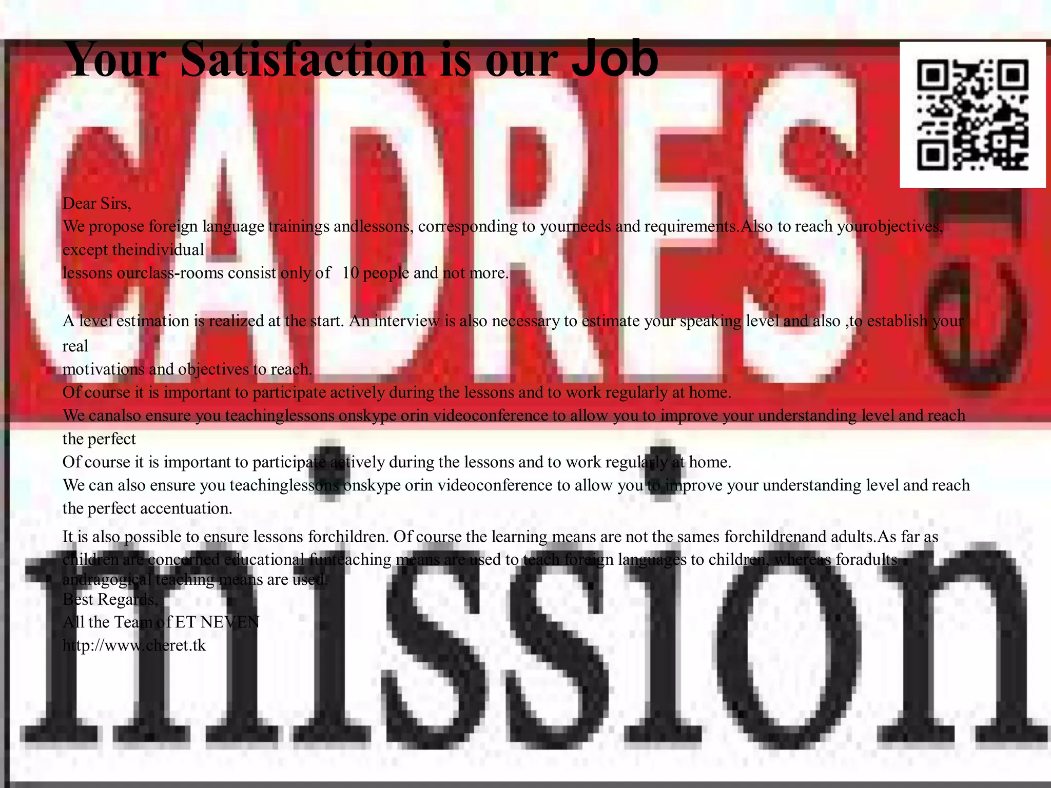 Your Satisfaction is our Job

Dear Sirs,
We propose foreign language trainings andlessons, corresponding to yourneeds and requirements.Also to reach yourobjectives,
except theindividual
lessons ourclass-rooms consist only of 10 people and not more.

A level estimation is realized at the start. An interview is also necessary to estimate your speaking level and also ,to establish your
real
motivations and objectives to reach.
Of course it is important to participate actively during the lessons and to work regularly at home.
We canalso ensure you teachinglessons onskype orin videoconference to allow you to improve your understanding level and reach
the perfect
Of course it is important to participate actively during the lessons and to work regularly at home.
We can also ensure you teachinglessons onskype orin videoconference to allow you to improve your understanding level and reach
the perfect accentuation.
It is also possible to ensure lessons forchildren. Of course the learning means are not the sames forchildrenand adults.As far as
children are concerned educational funteaching means are used to teach foreign languages to children, whereas foradults
andragogical teaching means are used.
Best Regards,
All the Team of ET NEVEN
http://www.cheret.tk
 