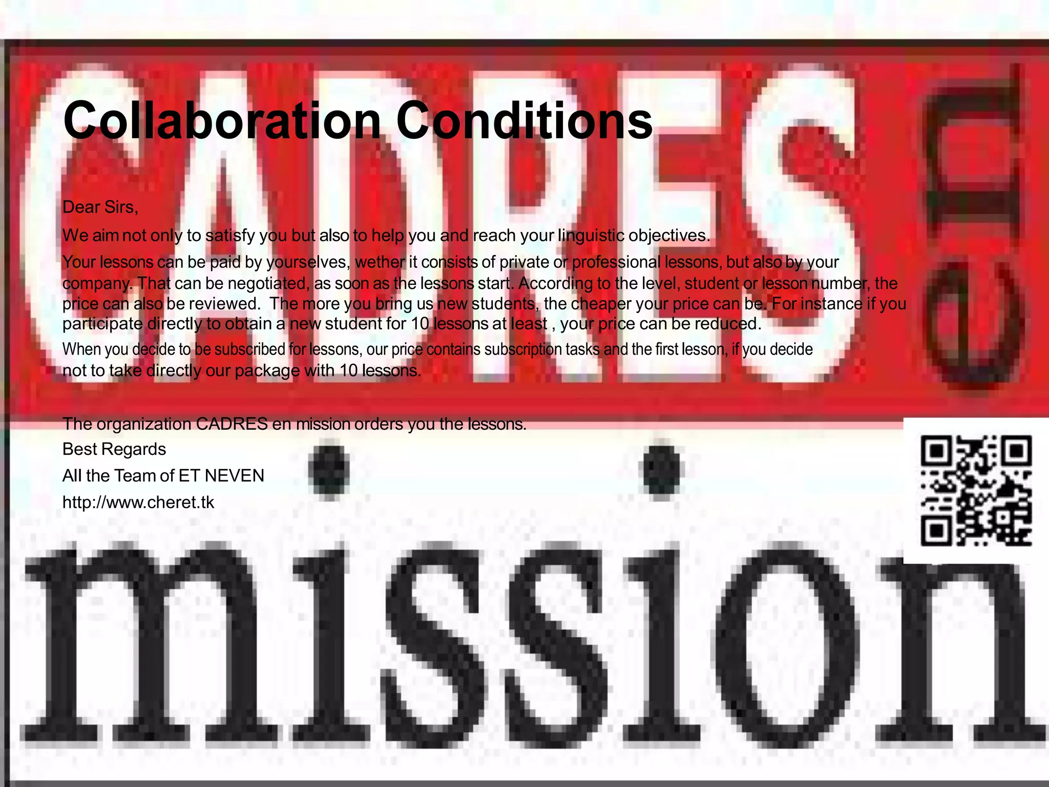 Collaboration Conditions
Dear Sirs,
We aim not only to satisfy you but also to help you and reach your linguistic objectives.
Your lessons can be paid by yourselves, wether it consists of private or professional lessons, but also by your
company. That can be negotiated, as soon as the lessons start. According to the level, student or lesson number, the
price can also be reviewed. The more you bring us new students, the cheaper your price can be. For instance if you
participate directly to obtain a new student for 10 lessons at least , your price can be reduced.
When you decide to be subscribed for lessons, our price contains subscription tasks and the first lesson, if you decide
not to take directly our package with 10 lessons.


The organization CADRES en mission orders you the lessons.
Best Regards
All the Team of ET NEVEN
http://www.cheret.tk
 