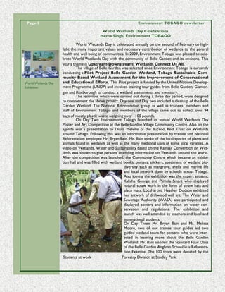 Page 3                                                                                                                                                                                                 Environment TOBAGO newsletter

                                                                                                                                                                                  World Wetlands Day Celebrations
                                                                                                                                                                                 Hema Singh, Environment TOBAGO

                                                                                                                                                                   World Wetlands Day is celebrated annually on the second of February to high-
                                                                                                                                                          light the many important values and necessary contribution of wetlands to the general
                                                                                                                                                          health and well being of communities. In 2009, Environment Tobago was pleased to cele-
                                                                                                                                                          brate World Wetlands Day with the community of Belle Garden and its environs. This
                                                                                                                                                          year’s theme is Upstream Downstream: Wetlands Connect Us All.
                                                                                                                                                                   The village of Belle Garden was selected since Environment Tobago is currently
                                                                                                                                                          conducting a Pilot Project Belle Garden Wetland, Tobago Sustainable Com-
                                                                                                                                                          munity Based Wetland Assessment for the Improvement of Conservational
World Wetlands Day                                                                                                                                        and Educational Efforts. This Pilot project is funded by the United Nations Develop-
Exhibition                                                                                                                                                ment Programme (UNDP) and involves training tour guides from Belle Garden, Glamor-
                                                                                                                                                          gan and Roxborough to conduct a wetland assessments and inventory.
                                                                                                                                                                   The festivities which were carried out during a three day period, were designed
                                                                                                                                                          to complement the above project. Day one and Day two included a clean up of the Belle
                                                                                                                                                          Garden Wetland. The National Reforestation group as well as trainees, members and
                                                                                                                                                          staff of Environment Tobago and members of the village came out to collect over 94
                                                                                                                                                          bags of mostly plastic waste weighing over 1100 pounds.
                                                                                                                                                                   On Day Two Environment Tobago launched its annual World Wetlands Day
                                                                                                                                                          Poster and Art Competition at the Belle Garden Village Community Centre. Also on the
                                                                                                                                                          agenda was a presentation by Diana Melville of the Buccoo Reef Trust on Wetlands
                                                                                                                                                          around Tobago. Following this was an informative presentation by trainee and National
                                                                                                                                                          Reforestation employee Mr. Bryan Bain. Mr. Bain spoke of the local species of plants and
                                                                                                                                                          animals found in wetlands as well as the many medicinal uses of some local varieties. A
                                                                                                                                                          video on Wetlands, Water and Sustainability based on the Ramsar Convention on Wet-
                                                                                                                                                          lands was shown to give persons attending information on Wetlands around the world.
                                                                                                                                                          After the competition was launched, the Community Centre which became an exhibi-
                                                                                                                                                          tion hall and was filled with wetland books, posters, stickers, specimens of wetland bio-
      “ To many people t hes e t all pe aks mak e for a challe ngi ng but sce nic hike. B ut t hey are not j ust anot her t all mount ai n to clim b. ”




                                                                                                                                                                                                diversity such as mangrove, shells and marine life
                                                                                                                                                                                                and local artwork done by schools across Tobago.
                                                                                                                                                                                                Also joining the exhibition was the expert artisans,
                                                                                                                                                                                                Kalisha George and Pamela Smart who displayed
                                                                                                                                                                                                natural straw work in the form of straw hats and
                                                                                                                                                                                                place mats. Local artist, Heather Dodson exhibited
                                                                                                                                                                                                her artwork of driftwood wall art. The Water and
                                                                                                                                                                                                Sewerage Authority (WASA) also participated and
                                                                                                                                                                                                displayed posters and information on water con-
                                                                                                                                                                                                servation and regulations. The exhibition and
                                                                                                                                                                                                launch was well attended by teachers and local and
                                                                                                                                                                                                international students.
                                                                                                                                                                                                On Day Three Mr. Bryan Bain and Ms. Melissa
                                                                                                                                                                                                Moore, two of our trainee tour guides led two
                                                                                                                                                                                                guided wetland tours for persons who were inter-
                                                                                                                                                                                                ested in learning more about the Belle Garden
                                                                                                                                                                                                Wetland. Mr. Bain also led the Standard Four Class
                                                                                                                                                                                                of the Belle Garden Anglican School in a Reforesta-
                                                                                                                                                                                                tion Exercise. The 100 trees were donated by the
                                                                                                                                                           Students at work                    Forestry Division at Studley Park.
 