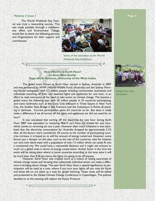 Volume 3 Issue 1                                                                                                        Page 4
        The World Wetlands Day Festi-
val was truly a resounding success. This
was made possible through a collabora-
tive effort and Environment Tobago
would like to thank the following persons
and Organisations for their support and
contribution:




                                              Some of the attendees at the World
                                              Wetlands Day Exhibition



                           How effective is Earth Hour?
                               Jo-Anne Nina Sewlal
               Dept of Life Sciences, University of the West Indies

           The global event known as Earth Hour started in Sydney, Australia in 2007
 and was pioneered by WWF (World Wildlife Fund) (Australia) and the Sydney Morn-
 ing Herald newspaper, with 2.2 million people including communities, businesses and         Standard Four class
 individuals switching off their non essential lights and appliances for one hour, in an      participants
 effort to raise awareness of the need to take action on climate change. This became a
 global event the following year with 50 million people in 35 countries participating,
 and iconic landmarks such as the Coca Cola billboard in Times Square in New York
 City, the Golden Gate Bridge in San Francisco and the Colosseum in Rome all stand-            “ the presence of FP may be an indication, an "early

 ing in darkness. Current participation spans 64 countries so far. But does it really          warning system", that our seas are polluted and that
                                                                                              environmental changes are affecting the ability of wild

 make a difference if we all turned off the lights and appliances we did not need for an               animals to resist infectious diseases”




 hour?
           It was calculated that turning off the electricity for one hour during Earth
 Hour 2007 was equivalent to removing 48,613 cars from the streets for one hour,
 which comes to removing six cars a year. However after much criticisms it was calcu-
 lated that the electricity consumption for Australia dropped by approximately 2.1%
 after all the factors were considered. Of course as the number of participating coun-
 tries increase, it is hoped so to will the amount of energy conserved. However, some
 factors put a damper on this plan, such as the size of the countries, take for instance
 our own twin island state with a population of only 1.3 million which can easily fit into
 a continental city. We could have a nationwide blackout and it might not amount to
 much on a global scale in terms of energy conservation. Anther factor is the time the
 event will be taking place where in some countries according to the time zone it will
 be much later than 8.30 pm hence the lights are going to be off anyway.
           However, Earth Hour was created more as a means of raising awareness of
 climate change issues and showing that collectively individual action can make a differ-
 ence in bringing about change. This year Earth Hour bears a special significance as par-
 ticipation will be used as a vote, where if you turn your lights off you vote for Earth
 and those left on are taken as a vote for global warming. These votes will be tallied
 and presented at the Global Climate Change Conference in Copenhagen. The policies
 decided on at this meeting will replace the Kyoto Protocol.
 