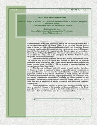 Page 8                                                              Environment TOBAGO newsletter




                                     HIGH TIDE AND GREEN GRASS

         Review of: Robert A. Hedeen 1982. Naturalist on the Nanticoke. Centreville, Maryland:
                                         Tidewater 170 pp.
                           [Fourteenth in a series on "naturalist-in" books.]

                                          Christopher K. Starr
                          Dept of Life Sciences, University of the West Indies
                                        ckstarr99@hotmail.com




                     Chesapeake Bay is a very long, north-south inlet on the east coast of the USA with a
                     narrow mouth opening into the Atlantic Ocean. It has a complex shoreline on both
                     sides, so that we can think of Chesapeake Bay as lined with inlets throughout. Despite
                     the narrow mouth, tides and changes in salinity are an important factor in Chesapeake
                     Bay and the rivers that feed it. Separating the bay from the ocean is a peninsula, the
                     Eastern Shore of Maryland and Delaware. The area is extremely rich in history -- natu-
                     ral and otherwise -- and a visit to the Chesapeake Bay Maritime Museum in Easton,
                     Maryland is very much recommended.
                               The Nanticoke River opens into the bay about midway on the Eastern Shore.
                     The fastlands along its shore are dense with buildings and yards, but the extensive
                     marshlands largely exist in a wild state. Robert Hedeen was an academic biologist who
                     bought a cottage on the Nanticoke in 1977 and set about to understand its biota, sea-
                     sons and plankton-based food chains.
                               This charming, well-focused book is his account of what it was like. Each of the
                     11 chapters is devoted to a particular creature or group of creatures, with attention to
                     more general themes. Here we meet the wonderfully archaic horseshoe crab (Limulus
                     polyphemus, common all along the mid-Atlantic shore of North America), the seasonally
                     abundant sea-nettles (jellyfish with very long stinging tentacles), the anadromous blue-
                     back herring (Alosa aestivalis), the venomous, incredibly ugly toadfish (Opsanus tau), the
                     diamondback terrapin (Malaclemmys terrapin), the osprey (Pandion haliaetus) and various
                     biting flies (with a disquisition on various commercial and home-made repellents),
                     among others.
                               Hedeen gives proper attention to conservation questions, especially with re-
                     spect to waterfowl. Because of the unusually well-documented history of the Chesa-
                     peake Bay area, we have good records of the decline and extinction of some species,
                     while some others flourish, in some cases due to conservation efforts.
 