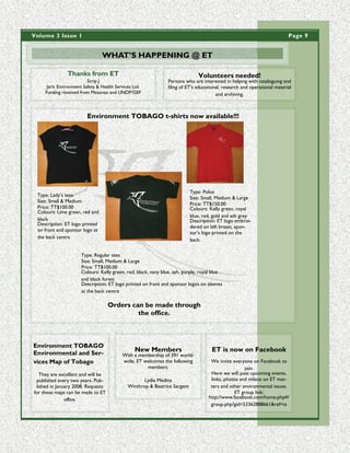 Volume 3 Issue 1                                                                                                           Page 9


                                 WHAT’S HAPPENING @ ET

                Thanks from ET                                                 Volunteers needed!
                          Scrip J                               Persons who are interested in helping with cataloguing and
      Jaric Environment Safety & Health Services Ltd.           filing of ET’s educational, research and operational material
     Funding received from Mesenex and UNDP/GEF                                         and archiving.



                          Environment TOBAGO t-shirts now available!!!




                                                                            Type: Polos
 Type: Lady’s tees
                                                                            Size: Small, Medium & Large
 Size: Small & Medium
                                                                            Price: TT$150.00
 Price: TT$100.00                                                           Colours: Kelly green, royal
 Colours: Lime green, red and
                                                                            blue, red, gold and ash grey
 black                                                                      Description: ET logo embroi-
 Description: ET logo printed
                                                                            dered on left breast, spon-
 on front and sponsor logo at
                                                                            sor’s logo printed on the
 the back centre
                                                                            back.

                       Type: Regular tees
                       Size: Small, Medium & Large
                       Price: TT$100.00
                       Colours: Kelly green, red, black, navy blue, ash, purple, royal blue
                       and black forest
                       Description: ET logo printed on front and sponsor logos on sleeves
                       at the back centre

                                    Orders can be made through
                                             the office.



Environment TOBAGO
Environmental and Ser-
                                                 New Members                          ET is now on Facebook
                                           With a membership of 391 world-
vices Map of Tobago                        wide, ET welcomes the following           We invite everyone on Facebook to
                                                     members:                                        join.
   They are excellent and will be                                                    Here we will post upcoming events,
 published every two years. Pub-                     Lydia Medina                    links, photos and videos on ET mat-
 lished in January 2008. Requests             Winthrop & Beatrice Sargent            ters and other environmental issues.
for these maps can be made to ET                                                                ET group link:
               office.                                                              http://www.facebook.com/home.php#/
                                                                                     group.php?gid=53362888661&ref=ts
 