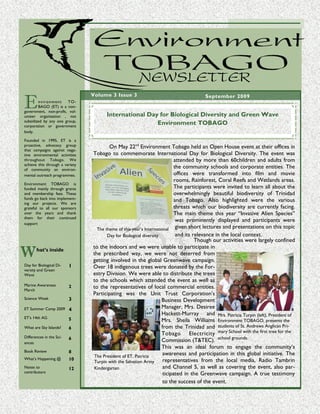 Environment TO BAGO new slett er




E
                                 Volume 3 Issue 3                                                          September 2009
        n vi r on m e n t TO-
        BAGO (ET) is a non-
government, non-profit, vol-
unteer organisation , not                                           International Day for Biological Diversity and Green Wave
subsidized by any one group,
corporation or government
                                                                                     Environment TOBAGO
body.

Founded in 1995, ET is a
proactive, advocacy group                                     On May 22nd Environment Tobago held an Open House event at their offices in
that campaigns against nega-
tive environmental activities                         Tobago to commemorate International Day for Biological Diversity. The event was
throughout Tobago. We                                                                            attended by more than 60children and adults from
achieve this through a variety
of community an environ-
                                                                                                 the community schools and corporate entities. The
mental outreach programmes.                                                                      offices were transformed into film and movie
                                                                                                 rooms, Rainforest, Coral Reefs and Wetlands areas.
Environment TOBAGO is
funded mainly through grants                                                                     The participants were invited to learn all about the
and membership fees. These                                                                       overwhelmingly beautiful biodiversity of Trinidad
funds go back into implement-                                                                    and Tobago. Also highlighted were the various
ing our projects. We are
grateful to all our sponsors                                                                     threats which our biodiversity are currently facing.
over the years and thank                                                                         The main theme this year “Invasive Alien Species”
them for their continued
                                                                                                  was prominently displayed and participants were
support
                                                        The theme of this year’s International given short lectures and presentations on this topic
                                                             Day for Biological diversity         and its relevance in the local context.
                                                                                                           Though our activities were largely confined

W
                                                      to the indoors and we were unable to participate in
       hat’s inside
                                                      the prescribed way, we were not deterred from
                                                      getting involved in the global Greenwave campaign.
Day for Biological Di-    1                           Over 18 indigenous trees were donated by the For-
versity and Green
Wave                                                  estry Division. We were able to distribute the trees
                                                      to the schools which attended the event as well as
Marine Awareness
March
                          2                           to the representatives of local commercial entities.
                                                      Participating was the Unit Trust Corporation’s
Science Week              3                                                               Business Development
ET Summer Camp 2009       4                                                               Manager, Mrs. Desiree
                                                                                          Hackett-Murray and Mrs. Patricia Turpin (left), President of
ET’s 14th AG              5                                                               Mrs. Sheila Williams Environment TOBAGO, presents the
What are Sky Islands?     6                                                               from the Trinidad and students of St. Andrews Anglican Pri-
                                                                                          Tobago Electricity mary School with the first tree for the
Differences in the Sci-
ences
                          6                                                               Commission (T&TEC). school grounds.
                                                                                          This was an ideal forum to engage the community’s
Book Review               8
                                                      The President of ET, Patricia
                                                                                           awareness and participation in this global initiative. The
What’s Happening @        10                                                               representatives from the local media, Radio Tambrin
                                                      Turpin with the Salvation Army
Notes to                  12                          Kindergarten                         and Channel 5, as well as covering the event, also par-
contributors                                                                               ticipated in the Greenwave campaign. A true testimony
                                                                                           to the success of the event.
 