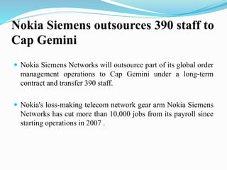 Nokia Siemens outsources 390 staff to
Cap Gemini
 Nokia Siemens Networks will outsource part of its global order
management operations to Cap Gemini under a long-term
contract and transfer 390 staff.
 Nokia's loss-making telecom network gear arm Nokia Siemens
Networks has cut more than 10,000 jobs from its payroll since
starting operations in 2007 .
 