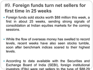 #9. Foreign funds turn net sellers for
first time in 25 weeks
 Foreign funds sold stocks worth $88 million this week, a
first in about 25 weeks, sending strong signals of
consolidation at Indian equities markets for the coming
sessions.
 While the flow of overseas money has swelled to record
levels, recent weeks have also seen stocks tumble,
soon after benchmark indices soared to their highest
levels.
 According to data available with the Securities and
Exchange Board of India (SEBI), foreign institutional
 