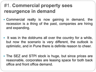 #1. Commercial property sees
resurgence in demand
 Commercial realty is now gaining in demand, the
recession is a thing of the past, companies are hiring
and expanding.
 It was in the doldrums all over the country for a while,
but now the scenario is very different, the outlook is
optimistic, and in Pune there is definite reason to cheer.
 The SEZ and STPI stock is huge, but since prices are
reasonable, corporates are leasing space for both back
office and front office demand.
 