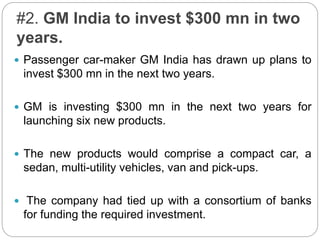 #2. GM India to invest $300 mn in two
years.
 Passenger car-maker GM India has drawn up plans to
invest $300 mn in the next two years.
 GM is investing $300 mn in the next two years for
launching six new products.
 The new products would comprise a compact car, a
sedan, multi-utility vehicles, van and pick-ups.
 The company had tied up with a consortium of banks
for funding the required investment.
 