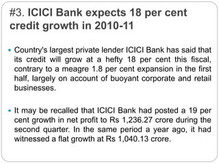 #3. ICICI Bank expects 18 per cent
credit growth in 2010-11
 Country's largest private lender ICICI Bank has said that
its credit will grow at a hefty 18 per cent this fiscal,
contrary to a meagre 1.8 per cent expansion in the first
half, largely on account of buoyant corporate and retail
businesses.
 It may be recalled that ICICI Bank had posted a 19 per
cent growth in net profit to Rs 1,236.27 crore during the
second quarter. In the same period a year ago, it had
witnessed a flat growth at Rs 1,040.13 crore.
 