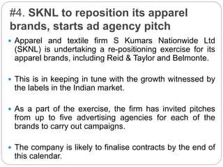 #4. SKNL to reposition its apparel
brands, starts ad agency pitch
 Apparel and textile firm S Kumars Nationwide Ltd
(SKNL) is undertaking a re-positioning exercise for its
apparel brands, including Reid & Taylor and Belmonte.
 This is in keeping in tune with the growth witnessed by
the labels in the Indian market.
 As a part of the exercise, the firm has invited pitches
from up to five advertising agencies for each of the
brands to carry out campaigns.
 The company is likely to finalise contracts by the end of
this calendar.
 