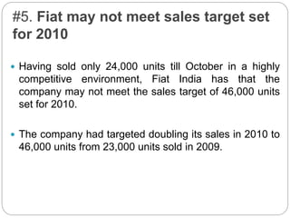 #5. Fiat may not meet sales target set
for 2010
 Having sold only 24,000 units till October in a highly
competitive environment, Fiat India has that the
company may not meet the sales target of 46,000 units
set for 2010.
 The company had targeted doubling its sales in 2010 to
46,000 units from 23,000 units sold in 2009.
 