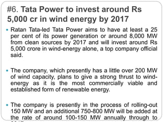#6. Tata Power to invest around Rs
5,000 cr in wind energy by 2017
 Ratan Tata-led Tata Power aims to have at least a 25
per cent of its power generation or around 8,000 MW
from clean sources by 2017 and will invest around Rs
5,000 crore in wind-energy alone, a top company official
said.
 The company, which presently has a little over 200 MW
of wind capacity, plans to give a strong thrust to wind-
energy as it is the most commercially viable and
established form of renewable energy.
 The company is presently in the process of rolling-out
150 MW and an additional 750-800 MW will be added at
the rate of around 100-150 MW annually through to
 