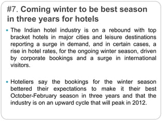 #7. Coming winter to be best season
in three years for hotels
 The Indian hotel industry is on a rebound with top
bracket hotels in major cities and leisure destinations
reporting a surge in demand, and in certain cases, a
rise in hotel rates, for the ongoing winter season, driven
by corporate bookings and a surge in international
visitors.
 Hoteliers say the bookings for the winter season
bettered their expectations to make it their best
October-February season in three years and that the
industry is on an upward cycle that will peak in 2012.
 