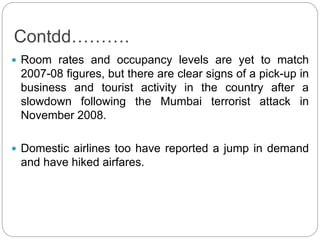 Contdd……….
 Room rates and occupancy levels are yet to match
2007-08 figures, but there are clear signs of a pick-up in
business and tourist activity in the country after a
slowdown following the Mumbai terrorist attack in
November 2008.
 Domestic airlines too have reported a jump in demand
and have hiked airfares.
 