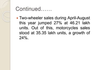 Continued……
 Two-wheeler sales during April-August
this year jumped 27% at 46.21 lakh
units. Out of this, motorcycles sales
stood at 35.35 lakh units, a growth of
24%.
 