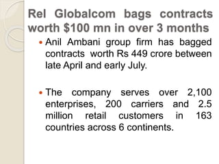 Rel Globalcom bags contracts
worth $100 mn in over 3 months
 Anil Ambani group firm has bagged
contracts worth Rs 449 crore between
late April and early July.
 The company serves over 2,100
enterprises, 200 carriers and 2.5
million retail customers in 163
countries across 6 continents.
 