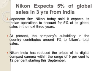 Nikon Expects 5% of global
sales in 3 yrs from India
 Japanese firm Nikon today said it expects its
Indian operations to account for 5% of its global
sales in the next three years.
 At present, the company's subsidiary in the
country contributes around 1% to Nikon's total
sales.
 Nikon India has reduced the prices of its digital
compact camera within the range of 9 per cent to
12 per cent starting this September.
 