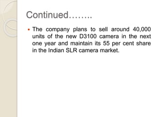 Continued……..
 The company plans to sell around 40,000
units of the new D3100 camera in the next
one year and maintain its 55 per cent share
in the Indian SLR camera market.
 