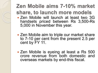 Zen Mobile aims 7-10% market
share, to launch more models
 Zen Mobile will launch at least two 3G
handsets priced between Rs 3,500-Rs
5,000 in November this year.
 Zen Mobile aim to triple our market share
to 7-10 per cent from the present 2.5 per
cent by FY 11.
 Zen Mobile is eyeing at least a Rs 500
crore revenue from both domestic and
overseas markets by end-this fiscal.
 