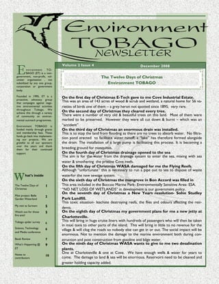 Environment TO BAGO new slett er




 E
                                  Volume 2 Issue 4                                    December 2008
         n vi r on m e n t TO-
         BAGO (ET) is a non-
 government, non-profit, vol-                                        The Twelve Days of Christmas
 unteer organisation , not
 subsidized by any one group,                                           Environment TOBAGO
 corporation or government
 body.

 Founded in 1995, ET is a         On the first day of Christmas E-Tech gave to me Cove Industrial Estate.
 proactive, advocacy group
 that campaigns against nega-
                                  This was an area of 143 acres of wood & scrub and wetland, a natural home for 56 va-
 tive environmental activities    rieties of birds one of them – a grey heron not spotted since 1895, very rare.
 throughout Tobago. We
 achieve this through a variety
                                  On the second day of Christmas they cleared every tree.
 of community an environ-         There were a number of very old & beautiful trees on this land. Most of them were
 mental outreach programmes.      marked to be preserved. However they were all cut down & burnt – which was an
 Environment TOBAGO is            “accident”
 funded mainly through grants     On the third day of Christmas an enormous drain was installed.
 and membership fees. These       This is to stop the land from flooding as there are no trees to absorb water. No filtra-
 funds go back into implement-
 ing our projects. We are         tion pond erected to facilitate water runoff; a “lake” has therefore formed alongside
 grateful to all our sponsors     the drain. The installation of a large pump is facilitating this process. It is becoming a
 over the years and thank
 them for their continued         breeding ground for mosquitos.
 support                          On the fourth day of Christmas drainage opened to the sea
                                  The aim is for the water from the drainage system to enter the sea, mixing with sea
                                  water & smothering the pristine Cove reefs.
                                  On the fifth day of Christmas WASA damaged for me the Flying Reefs.
                                  Although “unfortunate” this is necessary to run a pipe out to sea to dispose of waste

W        hat’s inside             waterfor the new sewage system.
                                  On the sixth day of Christmas the mangrove in Bon Accord was filled in
The Twelve Days of       1        This area included in the Buccoo Marine Park- Environmentally Sensitive Area- ESA.
Christmas                         “NO NET LOSS OF WETLANDS” in development is our government policy.
                                  On the seventh day of Christmas a New Years resolution- Solve Studley
Pilot project: Belle     2
Garden Waterland                  Park Landfill.
                                  This toxic situation- leachate destroying reefs, the flies and odours affecting the resi-
My visit to Surinam      5        dents.
Watch out for those      5        On the eighth day of Christmas my government plans for me a new jetty at
fire ants!
                                  Charlotteville.
Tobago spider survey              This will bring in huge cruise liners with hundreds of passengers who will then be taken
                         6
                                  in maxi taxis to other parts of the island. This will bring in little to no revenue for the
Science, Technology      6        village & will clog the roads so nobody else can get in or out. The social impact will be
and Media conference
                                  enormous. Not to mention the damage to the marine environment both during con-
Book Review              7        struction and post construction from gasoline and bilge water.
What’s Happening @       9        On the ninth day of Christmas WASA wants to give to me two desalination
ET                                plants.
Notes to
                                  One at Charlotteville & one at Cove. We have enough wells & water for years to
                         10
contributors                      come. The damage to land & sea will be enormous. Reservoirs need to be cleaned and
                                  greater holding capacity added.
 