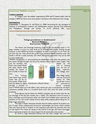 Volume 5 Issue 3                                                                                          Page 12

computer modelling based on GIS data, and other modern tools changed the face of
the entire mining industry as the millennium approached.
         After 1980, the use of a multi-variant, matrix approach for preliminary assess-
ment was applied to the process used by water detection crews, with a similar result
for the fresh water industry. It turned out the old methods for 'truthing' had caused
the misclassification of the subterranean formations. The results they had generated,
ultimately created the unnecessary shortage for the Africans of the Rift, and similarly
failed to prove adequate groundwater potential in Trinidad and Tobago.
         In 1997 Robert Bisson and his team from Earthwater Technology adapted a                “Geologic      fea-
highly modified approach to gauging preliminary assessments for groundwater availabil-          tures such as the
ity in a pilot project in Tobago. He drew heavily on the work of a USAID sponsored              African mega wa-
program done in Somalia, where all new factors in the emerging science were added to            tersheds     were
conventional water finding techniques. For all intents and purposes, they combined the          considered       by
old knowledge with the new tools and they went looking for fault lines, fractures, and          groundwater in-
potential places where water might lie adjacent to previous sources.                            vestigators as the
         The Tobago fault line running roughly along the Tobago Main Ridge from a cen-          type of 'new' find
tral point near Moriah, going on past Speyside and outwards under the seafloor to the           which only mod-
north. The Fault itself has seven intersects or fractures. These are depicted by the            ern     methods
black lines. It is along the Fault and its fractures that water derived from rainfall runoff    could reveal. “
collect in huge saturated subterranean basins, or mega watersheds.
         By the year 2002 the government of Trinidad and Tobago had solid evidence of
the existence of a mega watershed in Tobago at least, with a proven capability to de-
liver a sustained 200 million gallons per day of fresh groundwater from hitherto un-
known sources. Earthwater Technology Inc. actually went home and in the following
year (2003), used the data they had compiled about Caribbean geology to estimate a
'build-out' potential for unmapped and untapped water. The ETI models assert that the
Caribbean islands can produce in excess of 2,000 million gallons of water per day from
the fractured bedrock systems and mega watersheds.
         It's important to keep in mind the chronology of events especially in the case of
Trinidad and Tobago. In view of its projected water needs, the TT government at the
time had started looking at the alternatives to rain fed water supplies, specifically de-
salination plants. The eventual path taken for harnessing supplementary water was not
to be the optimization of groundwater. Instead using the state agency WASA, they
went for a Seawater Reverse Osmosis (SWRO) desalinization plant.




      THE LIFE AND TIMES OF DAVID ROOKS. Part 2. Life in Tobago.
           Edited by Christopher K. Starr and Jo‑Anne N. Sewlal
            Dept of Life Sciences, University of the West Indies

 [We conclude here David Rooks's autobiographical essay, based on an interview con-
 ducted at Talparo, Trinidad on 30 December 2009. At the end of Part 1, David had re-
 tired from business in Trinidad and moved to Tobago.]

          One of the things I miss in Tobago is the regular routine of the Field Naturalists'
 Club to which I had become accustomed in Trinidad. When I moved to Tobago in 1985
 some naturalists thought I should start one. I rang the president of the Club and asked
 that it be discussed at a monthly meeting, with the view that I would found a branch in
 