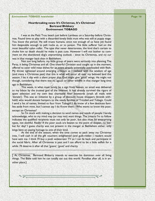 Environment TOBAGO newsletter                                                                             Page 16

                             Traffic on the Courland greens
                                    Bertrand Bhikarry
                                Environment TOBAGO

           People are strange. The more access they have to something, the less they ap-
  preciate it. This is a pattern of behaviour with which numerous social scientists, house-
  wives, and most individuals would agree exists. However the condition goes past our
 human relationships. It's apparent in the way we treat with nature. The little wood
  near the beach at Courland Bay is under heavy threat by vehicular traffic
           As our generation works toward the elusive goals of progress, we need to
  bear in mind we are travelling a road already taken, indeed one already questioned by
  others. The negatives are in evidence daily as we witness the First World tasting the
  bitter fruit of improper development. Daily in the news, we read of their punishments,
  suffered many times due to the lack of respect for nature. We note with regret as
  some pay the ultimate price for not being more in tune with the patterns for living in
  harmony with Earth.
           We are lucky here, there's no doubting that as a semi-rural people we are still      “Courland     Bay
  not quite divorced from the pull of nature. Most adults among us can attest to knowing        and     the   sur-
  something drawn from a personal experience. While in conversation about it, we can            rounding wood is
  visualize the emerald shades of Buccoo Reef. During travel we boast about the rainfor-        one of the few
  est with strong proprietary feelings, and among family we speak in hushed tones about         relatively    un-
  adverse weather as memories of the named storms flash past.                                   modified parts of
           In drawing upon experiences gained by interaction with those aspects of na-          Tobago, bar the
  ture, we are wise; that is if wisdom can be defined as the ability to be in tune, in touch    legally protected
  with what matters most. So are we really using our knowledge? One way to tell is to           forests of the
  look around us. Seeing the damage we casually inflict on them, it seems the islands           Main Ridge. “
  trees are more of a humbug to us, a bothersome threat in the face of increasingly ad-
  verse weather, and a source of irritating bugs for those who pass through wooded ar-
  eas. In destroying them we use the excuse of 'progress' to take a step backward - in
                                                   spite of the bad news from elsewhere.
                                                   In late May of this year, a sporting event
                                                   was held in the Plymouth area, with the
                                                   base of operations set alongside the
                                                   tranquil Turtle beach. It should have
                                                   been held elsewhere. Why not at Pigeon
                                                   Point Heritage Park? That is a suitable
                                                   location for family days, sports, weddings
                                                   and much more. The well known loca-
                                                   tion was bought for public use, has the
                                                   built facilities, and needs the return on
                                                   the investment to pay for the staff load
Vegetation has given way to tire tracks            there.
                                                   On the other hand, Courland Bay and
                                                   the surrounding wood is one of the few
  relatively unmodified parts of Tobago, bar the legally protected forests of the Main
  Ridge. It's beautiful, it's convenient for island residents to enjoy a quick communion
  with nature, and it's about to be destroyed by vehicular traffic. Already weekend users
  trample the roots and the undergrowth with their cars and the wildlife is threatened
  with noise pollution from the music systems.
           Traffic on the greens of the Courland should be limited to those who walk in
 