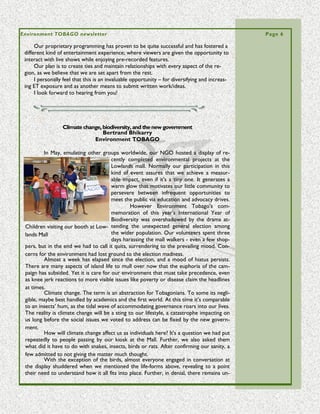 Volume 5 Issue 3                                                                                Page 6

• Use GIS mapping being done by Coral Cay Conservation/ Environment Tobago to fa-
cilitate visual signs of the presence of the bacteria in Tobago waters and on the reefs.
This will point to affected areas and will aid in identifying causes).
• Institute the National Action Plan
• Expedite an Integrated Coastal Zone Management Plan.

Of Note and Concern

          The proposed WASA sewage system will place an outfall pipe in 30M of water
on the SW near Flying Reef. It will disperse nutrient which at certain times of the year
can detrimentally enrich the shallow waters off the Kilgywn Coast/Canoe Bay/Lambeau.
It is of note and concern that cyanobacteria and other problems that affect the natural
environment (which includes people) will proliferate on the Tobago SE coast also.
          The Courland Bay already suffers from severe enrichment due to the hotel
laundry and the Plymouth Village runoff. The drainage from the baths and the pools at
YMCA will add to the problem to the point the entire south coast may prove unsafe to
the sea-bather. All such facilities need monitoring (See EMA Water Pollution Rules




       Biodiversity, Extinction, and the Natural Heritage of the Island
 of Tobago—Mr. J. David Hardy presents forty years of work on the threat-
                         ened biological heritage of Tobago

         On July 15th July Mr. J. David Hardy gave a one-hour presentation on the biodi-
versity of Tobago. This lecture was held at Mt. Irvine Bay Hotel Environment Tobago and
The Tobago House of Assembly’s Department of
Education.
         A resident of the United States, Mr. Hardy
(known locally as ‘Snake-Man’) has been a regular
visitor to Tobago since the early 1960’s. His life’s
work has been to inventory the biological riches
of Tobago. This work has culminated in an anno-
tated list of the biota of Tobago, as well as an in-
valuable library and biography of 7500 references
on the natural history of Tobago. Mr. Hardy is mak-
ing a special trip to the island to share his knowl- Orville London -Chief Secr. THA offers
                                        edge of, and words of thanks for Hardy's presentation
                                        passion for
                                        Tobago and its rich natural heritage.
                                         “Tobago has a high level of endemism” says Mr.
                                        Hardy. Endemic species are animals and plants that
                                        are found in only one area or island. “There are
                                        rare endemic species, like the white-tailed sabre
                                        winged hummingbird, and common ones, such as
                                        the cocrico. These endemic species make Tobago a
                                        special place for biodiversity”.
Dave Hardy about Tobago endemism and
biotic uniqueness
 