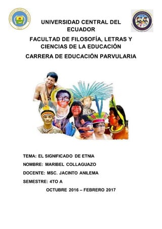 UNIVERSIDAD CENTRAL DEL
ECUADOR
FACULTAD DE FILOSOFÍA, LETRAS Y
CIENCIAS DE LA EDUCACIÓN
CARRERA DE EDUCACIÓN PARVULARIA
TEMA: EL SIGNIFICADO DE ETNIA
NOMBRE: MARIBEL COLLAGUAZO
DOCENTE: MSC. JACINTO ANILEMA
SEMESTRE: 4TO A
OCTUBRE 2016 – FEBRERO 2017
 