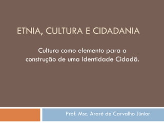 ETNIA, CULTURA E CIDADANIA
Prof. Msc. Araré de Carvalho Júnior
Cultura como elemento para a
construção de uma Identidade Cidadã.
 